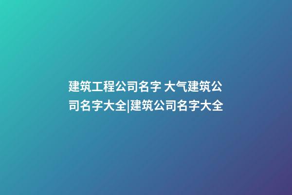 建筑工程公司名字 大气建筑公司名字大全|建筑公司名字大全-第1张-公司起名-玄机派